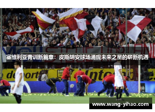 塞维利亚青训新篇章：皮斯胡安球场涌现未来之星的崭新机遇