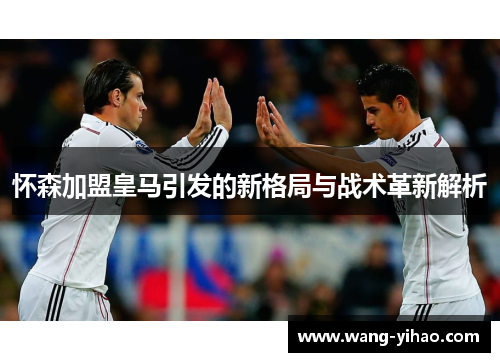 怀森加盟皇马引发的新格局与战术革新解析
