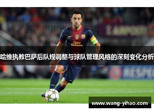 哈维执教巴萨后队规调整与球队管理风格的深刻变化分析