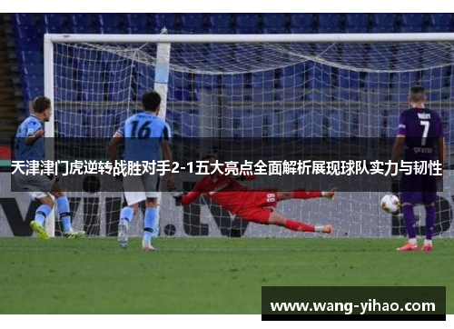 天津津门虎逆转战胜对手2-1五大亮点全面解析展现球队实力与韧性