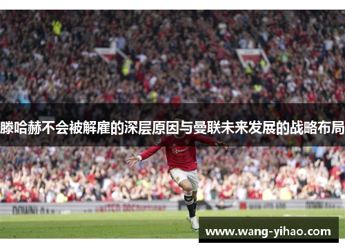 滕哈赫不会被解雇的深层原因与曼联未来发展的战略布局