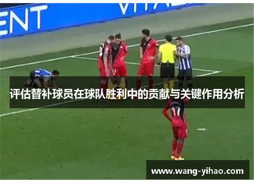 评估替补球员在球队胜利中的贡献与关键作用分析 评估替补球员在球队胜利中的贡献与关键作用分析