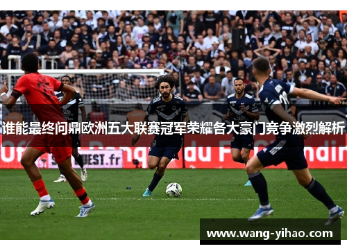 谁能最终问鼎欧洲五大联赛冠军荣耀各大豪门竞争激烈解析 谁能最终问鼎欧洲五大联赛冠军荣耀各大豪门竞争激烈解析