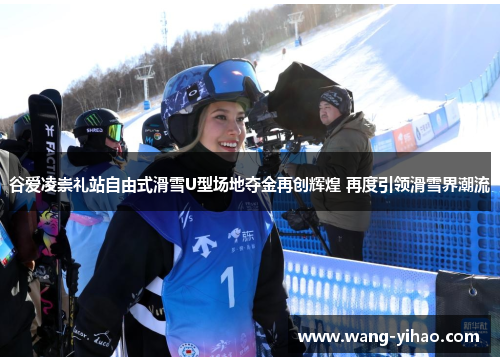 谷爱凌崇礼站自由式滑雪U型场地夺金再创辉煌 再度引领滑雪界潮流 谷爱凌崇礼站自由式滑雪U型场地夺金再创辉煌 再度引领滑雪界潮流