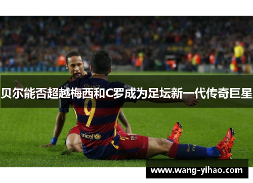 贝尔能否超越梅西和C罗成为足坛新一代传奇巨星 贝尔能否超越梅西和C罗成为足坛新一代传奇巨星