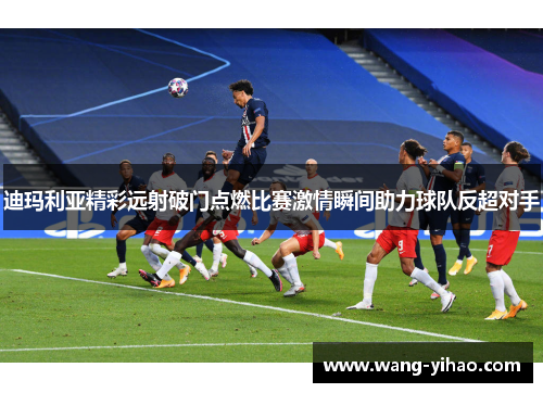 迪玛利亚精彩远射破门点燃比赛激情瞬间助力球队反超对手 迪玛利亚精彩远射破门点燃比赛激情瞬间助力球队反超对手