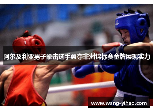 阿尔及利亚男子拳击选手勇夺非洲锦标赛金牌展现实力