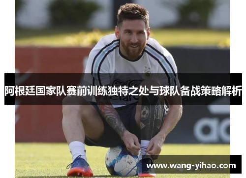 阿根廷国家队赛前训练独特之处与球队备战策略解析 阿根廷国家队赛前训练独特之处与球队备战策略解析