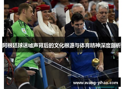 阿根廷球迷嘘声背后的文化根源与体育精神深度剖析 阿根廷球迷嘘声背后的文化根源与体育精神深度剖析