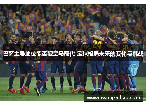 巴萨主导地位能否被皇马取代 足球格局未来的变化与挑战